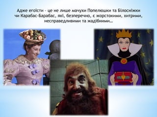 Адже егоїсти – це не лише мачухи Попелюшки та Білосніжки
чи Карабас-Барабас, які, безперечно, є жорстокими, хитрими,
несправедливими та жадібними…
 