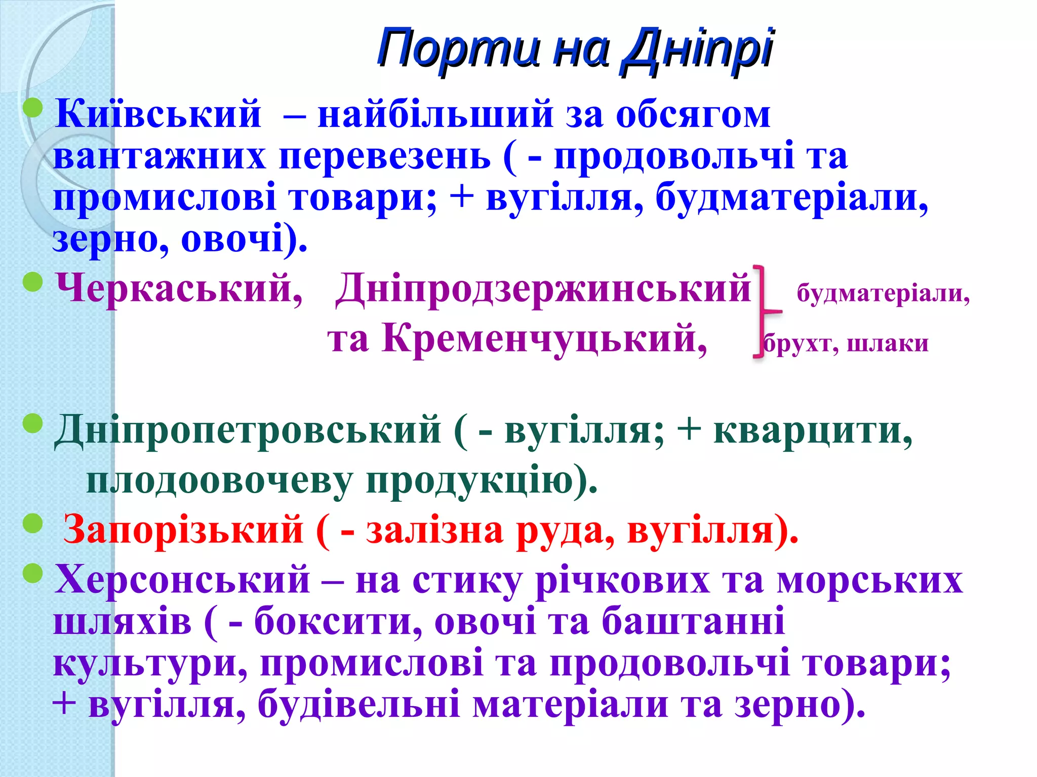 Порти на ДніпріПорти на Дніпрі
Київський – найбільший за обсягом
вантажних перевезень ( - продовольчі та
промислові товари; + вугілля, будматеріали,
зерно, овочі).
Черкаський, Дніпродзержинський будматеріали,
та Кременчуцький, брухт, шлаки
Дніпропетровський ( - вугілля; + кварцити,
плодоовочеву продукцію).
 Запорізький ( - залізна руда, вугілля).
Херсонський – на стику річкових та морських
шляхів ( - боксити, овочі та баштанні
культури, промислові та продовольчі товари;
+ вугілля, будівельні матеріали та зерно).
 
