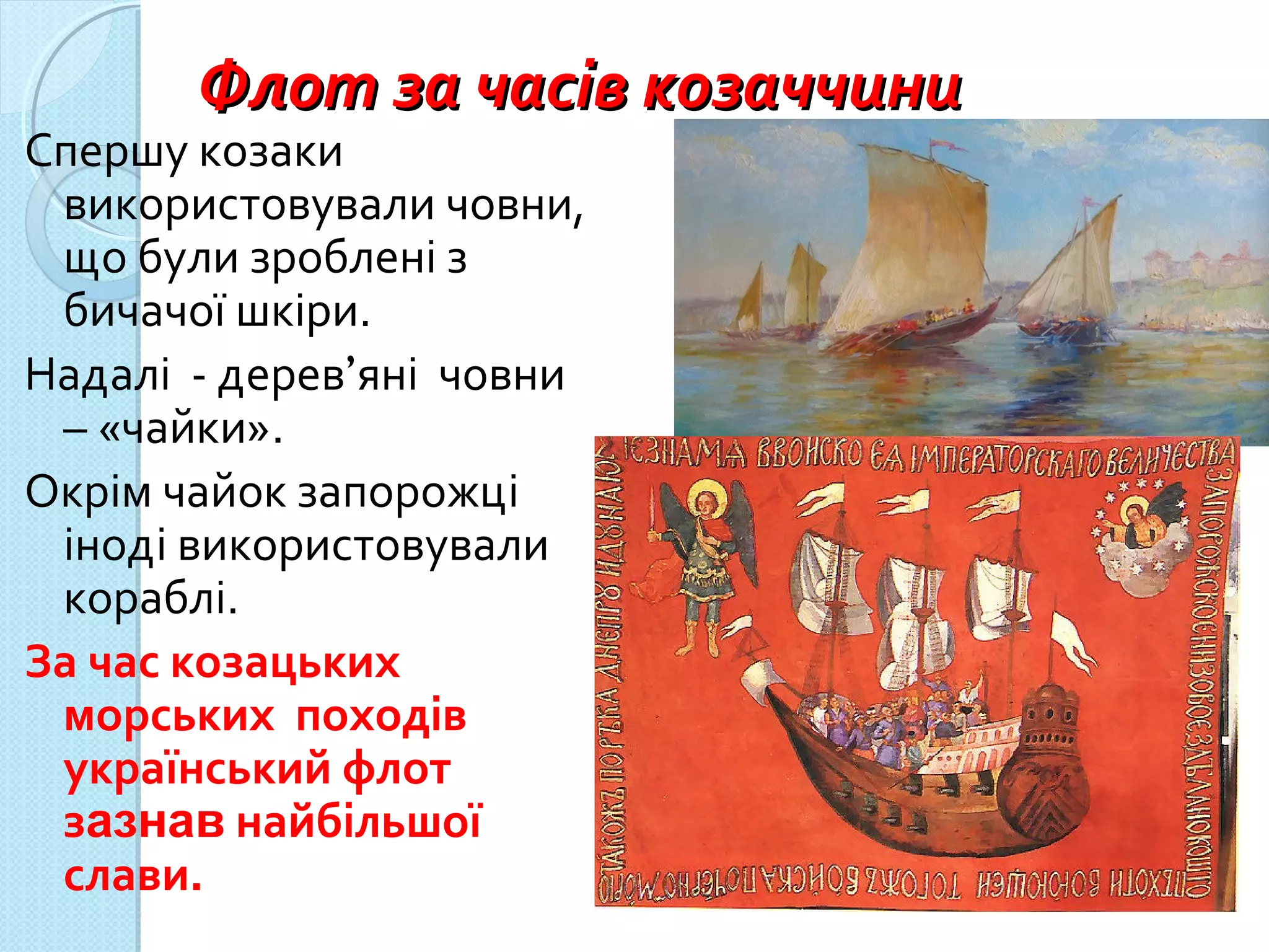 Флот за часів козаччиниФлот за часів козаччини
Спершу козаки
використовували човни,
що були зроблені з
бичачої шкіри.
Надалі - дерев’яні човни
– «чайки».
Окрім чайок запорожці
іноді використовували
кораблі.
За час козацьких
морських походів
український флот
зазнав найбільшої
слави.
 