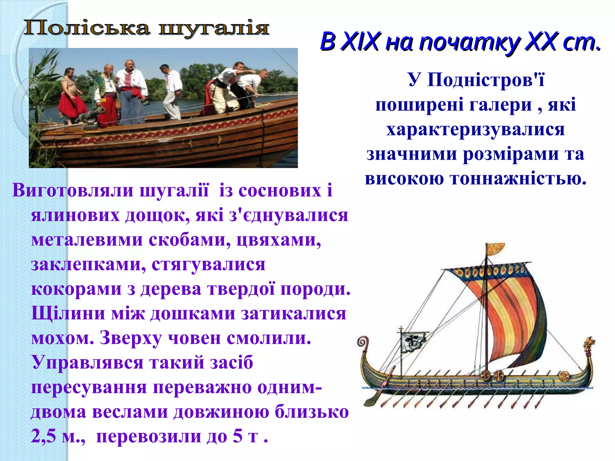В XIX на початку XX ст.В XIX на початку XX ст.
Виготовляли шугалії із соснових і
ялинових дощок, які з'єднувалися
металевими скобами, цвяхами,
заклепками, стягувалися
кокорами з дерева твердої породи.
Щілини між дошками затикалися
мохом. Зверху човен смолили.
Управлявся такий засіб
пересування переважно одним-
двома веслами довжиною близько
2,5 м., перевозили до 5 т .
У Подністров'ї
поширені галери , які
характеризувалися
значними розмірами та
високою тоннажністью.
 