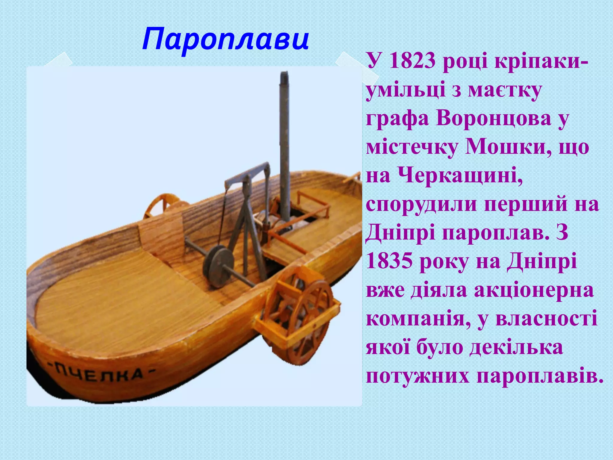 Пароплави
У 1823 році кріпаки-
умільці з маєтку
графа Воронцова у
містечку Мошки, що
на Черкащині,
спорудили перший на
Дніпрі пароплав. З
1835 року на Дніпрі
вже діяла акціонерна
компанія, у власності
якої було декілька
потужних пароплавів.
 
