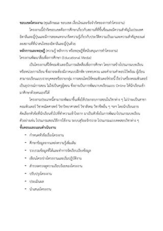 ขอบเขตโคร าน (คุณลักษณะ ขอบเขต เงื่อนไขและข้อจากัดของการทาโครงงาน)
โครงงานนี้จากัดขอบเขตคือการศึกษาเกี่ยวกับสถานที่ที่ขึ้นชื่อและมีความสาคัญในประเทศ
อิตาลีและญี่ปุ่นและมีการสอดแทรกเกร็ดความรู้เกี่ยวกับประวัติความเป็นมาและความสาคัญของแต่
ละสถานที่ที่น่าสนใจของอิตาลีและญี่ปุ่นด้วย
หลักการจละทฤษฎ้ (ความรู้ หลักการ หรือทฤษฎีที่สนับสนุนการทาโครงงาน)
โครงงานพัฒนาสื่อเพื่อการศึกษา (Educational Media)
เป็นโครงงานที่ใช้คอมพิวเตอร์ในการผลิตสื่อเพื่อการศึกษา โดยการสร้างโปรแกรมบทเรียน
หรือหน่วยการเรียน ซึ่งอาจจะต้องมีภาคแบบฝึกหัด บททบทวน และคาถามคาตอบไว้พร้อม ผู้เรียน
สามารถเรียนแบบรายบุคคลหรือรายกลุ่ม การสอนโดยใช้คอมพิวเตอร์ช่วยนี้ ถือว่าเครื่องคอมพิวเตอร์
เป็นอุปกรณ์การสอน ไม่ใช่เป็นครูผู้สอน ซึ่งอาจเป็นการพัฒนาบทเรียนแบบ Online ให้นักเรียนเข้า
มาศึกษาด้วยตนเองก็ได้
โครงงานประเภทนี้สามารถพัฒนาขึ้นเพื่อใช้ประกอบการสอนในวิชาต่าง ๆ ไม่ว่าจะเป็นสาขา
คอมพิวเตอร์ วิชาคณิตศาสตร์ วิชาวิทยาศาสตร์ วิชาสังคม วิชาชีพอื่น ๆ ฯลฯ โดยนักเรียนอาจ
คัดเลือกหัวข้อที่นักเรียนทั่วไปที่ทาความเข้าใจยาก มาเป็นหัวข้อในการพัฒนาโปรแกรมบทเรียน
ตัวอย่างเช่น โปรแกรมสอนวิธีการใช้งาน ระบบสุริยะจักรวาล โปรแกรมแบบทดสอบวิชาต่าง ๆ
ขัแนตอนจละจผนดาเนิน าน
- กาหนดหัวข้อเรื่องโครงงาน
- ศึกษาข้อมูลจากแหล่งความรู้เพิ่มเติม
- รวบรวมข้อมูลที่ได้และทาการจัดเรียบเรียงข้อมูล
- เขียนโครงร่างโครงงานและเริ่มปฏิบัติงาน
- สารวจตรวจดูความเรียบร้อยของโครงงาน
- ปรับปรุงโครงงาน
- ประเมินผล
- นาเสนอโครงงาน
 