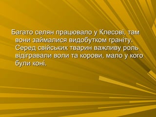 Багато селян працювало у Клесові, тамБагато селян працювало у Клесові, там
вони займалися видобутком граніту.вони займалися видобутком граніту.
Серед свійських тварин важливу рольСеред свійських тварин важливу роль
відігравали воли та корови, мало у коговідігравали воли та корови, мало у кого
були коні.були коні.
 