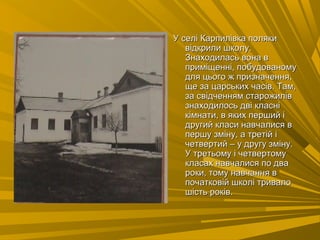 У селі Карпилівка полякиУ селі Карпилівка поляки
відкрили школу.відкрили школу.
Знаходилась вона вЗнаходилась вона в
приміщенні, побудованомуприміщенні, побудованому
для цього ж призначення,для цього ж призначення,
ще за царських часів. Там,ще за царських часів. Там,
за свідченням старожилівза свідченням старожилів
знаходилось дві класнізнаходилось дві класні
кімнати, в яких перший ікімнати, в яких перший і
другий класи навчалися вдругий класи навчалися в
першу зміну, а третій іпершу зміну, а третій і
четвертий – у другу зміну.четвертий – у другу зміну.
У третьому і четвертомуУ третьому і четвертому
класах навчалися по двакласах навчалися по два
роки, тому навчання вроки, тому навчання в
початковій школі тривалопочатковій школі тривало
шість років.шість років.
 