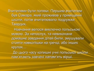 Вчителями були поляки. Першим вчителемВчителями були поляки. Першим вчителем
був Самара, який проживав у приміщеннібув Самара, який проживав у приміщенні
школи, потім вчителювало подружжяшколи, потім вчителювало подружжя
Твардих.Твардих.
Навчання велося виключно польськоюНавчання велося виключно польською
мовою. За непослух, та невиконанемовою. За непослух, та невиконане
домашнє завдання дітей били, змушувалидомашнє завдання дітей били, змушували
стояти навколішки на гречці, або іншихстояти навколішки на гречці, або інших
крупах…крупах…
До цього часу колишні учні польської школиДо цього часу колишні учні польської школи
пампам’’ятають завчені напамятають завчені напам’’ять вірші.ять вірші.
 