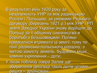 В результаті війн 1920 рокуВ результаті війн 1920 року заза
незалежність УНР та між радянськоюнезалежність УНР та між радянською
Росією і Польщею, за умовами РизькогоРосією і Польщею, за умовами Ризького
договору (березень 1921 р.) між УНР і РПдоговору (березень 1921 р.) між УНР і РП
землі Західної України знову відійшли доземлі Західної України знову відійшли до
Польщі за її обіцянку союзництва вПольщі за її обіцянку союзництва в
боротьбі з більшовиками. Полякиборотьбі з більшовиками. Поляки
намагалися втримати ці землі, тому понамагалися втримати ці землі, тому по
лінії радянсько-польського кордону, злінії радянсько-польського кордону, з
метою захисту земель, будували міцніметою захисту земель, будували міцні
камінні укріплення – доти.камінні укріплення – доти.
У лісах поблизу озера Залив щеУ лісах поблизу озера Залив ще
збереглися декілька таких дотів цілими,збереглися декілька таких дотів цілими,
решта – зруйновані.решта – зруйновані.
 