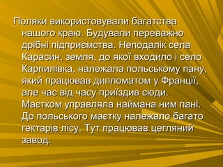 Поляки використовували багатстваПоляки використовували багатства
нашого краю. Будували переважнонашого краю. Будували переважно
дрібні підприємства. Неподалік селадрібні підприємства. Неподалік села
Карасин, земля, до якої входило і селоКарасин, земля, до якої входило і село
Карпилівка, належала польському пану,Карпилівка, належала польському пану,
який працював дипломатом у Франції,який працював дипломатом у Франції,
але час від часу приїздив сюди.але час від часу приїздив сюди.
Маєтком управляла наймана ним пані.Маєтком управляла наймана ним пані.
До польського маєтку належало багатоДо польського маєтку належало багато
гектарів лісу. Тут працював цеглянийгектарів лісу. Тут працював цегляний
завод.завод.
 
