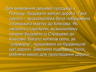 Для вивезення дешевої продукції уДля вивезення дешевої продукції у
Польщу, будували залізні дороги. ТакаПольщу, будували залізні дороги. Така
дорога – вузькоколійка була побудованадорога – вузькоколійка була побудована
з панського маєтку до Клесова. Якз панського маєтку до Клесова. Як
свідчать старожили, вузькоколійкусвідчать старожили, вузькоколійку
почали будувати із Страшево допочали будувати із Страшево до
Клесова. Багато жителів села, заКлесова. Багато жителів села, за
“шарварку”, працювали на будівництві“шарварку”, працювали на будівництві
цієї дороги. Завозили підводами пісок,цієї дороги. Завозили підводами пісок,
роблячи насип для прокладання дороги.роблячи насип для прокладання дороги.
 