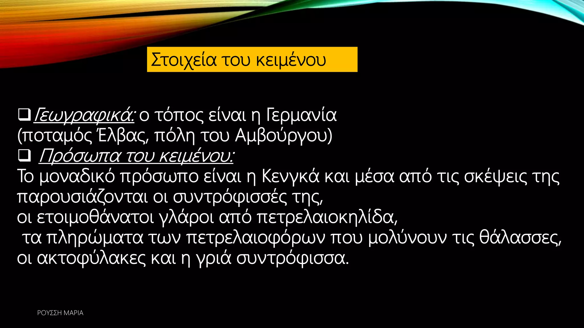 Στοιχεία του κειμένου
Γεωγραφικά: ο τόπος είναι η Γερμανία
(ποταμός Έλβας, πόλη του Αμβούργου)
 Πρόσωπα του κειμένου:
Το μοναδικό πρόσωπο είναι η Κενγκά και μέσα από τις σκέψεις της
παρουσιάζονται οι συντρόφισσές της,
οι ετοιμοθάνατοι γλάροι από πετρελαιοκηλίδα,
τα πληρώματα των πετρελαιοφόρων που μολύνουν τις θάλασσες,
οι ακτοφύλακες και η γριά συντρόφισσα.
ΡΟΥΣΣΗ ΜΑΡΙΑ
 