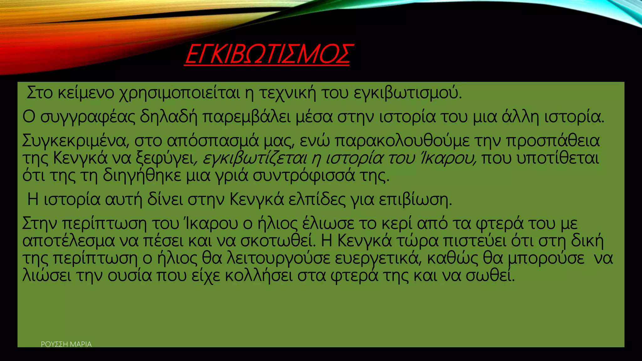 ΕΓΚΙΒΩΤΙΣΜΟΣ
Στο κείμενο χρησιμοποιείται η τεχνική του εγκιβωτισμού.
Ο συγγραφέας δηλαδή παρεμβάλει μέσα στην ιστορία του μια άλλη ιστορία.
Συγκεκριμένα, στο απόσπασμά μας, ενώ παρακολουθούμε την προσπάθεια
της Κενγκά να ξεφύγει, εγκιβωτίζεται η ιστορία του Ίκαρου, που υποτίθεται
ότι της τη διηγήθηκε μια γριά συντρόφισσά της.
Η ιστορία αυτή δίνει στην Κενγκά ελπίδες για επιβίωση.
Στην περίπτωση του Ίκαρου ο ήλιος έλιωσε το κερί από τα φτερά του με
αποτέλεσμα να πέσει και να σκοτωθεί. Η Κενγκά τώρα πιστεύει ότι στη δική
της περίπτωση ο ήλιος θα λειτουργούσε ευεργετικά, καθώς θα μπορούσε να
λιώσει την ουσία που είχε κολλήσει στα φτερά της και να σωθεί.
ΡΟΥΣΣΗ ΜΑΡΙΑ
 