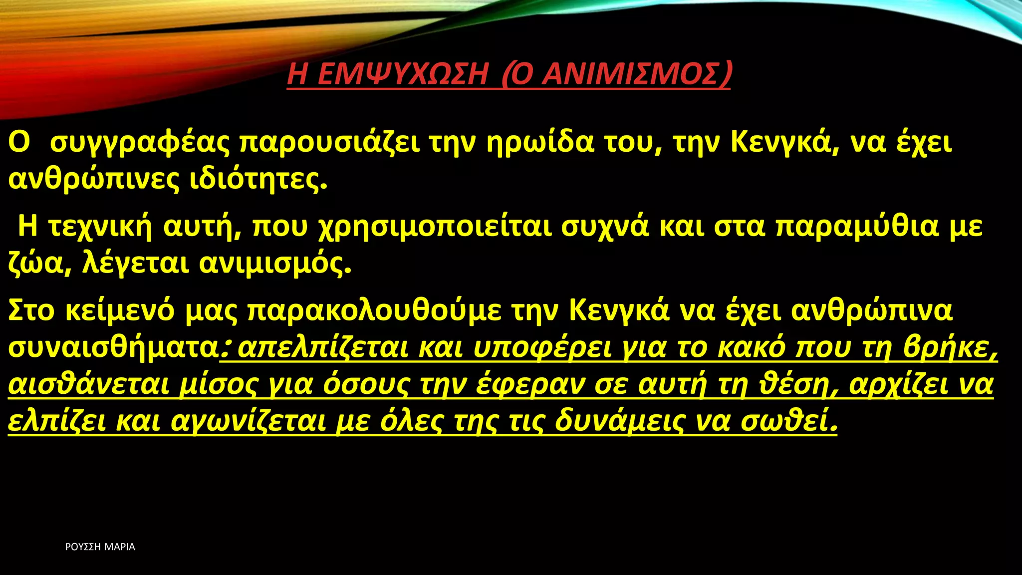 Η ΕΜΨΥΧΩΣΗ (Ο ΑΝΙΜΙΣΜΟΣ)
Ο συγγραφέας παρουσιάζει την ηρωίδα του, την Κενγκά, να έχει
ανθρώπινες ιδιότητες.
Η τεχνική αυτή, που χρησιμοποιείται συχνά και στα παραμύθια με
ζώα, λέγεται ανιμισμός.
Στο κείμενό μας παρακολουθούμε την Κενγκά να έχει ανθρώπινα
συναισθήματα: απελπίζεται και υποφέρει για το κακό που τη βρήκε,
αισθάνεται μίσος για όσους την έφεραν σε αυτή τη θέση, αρχίζει να
ελπίζει και αγωνίζεται με όλες της τις δυνάμεις να σωθεί.
ΡΟΥΣΣΗ ΜΑΡΙΑ
 