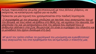 Ακόμα, παρουσιάζεται να μιλά, να επικοινωνεί με τους άλλους γλάρους, να
σκέφτεται, να καταστρώνει σχέδια για να σωθεί.
Πρόκειται για μία τεχνική που χρησιμοποιείται στην παιδική λογοτεχνία.
Ο συγγραφέας με τον ανιμισμό, επιδιώκει να ταυτίσει τους αναγνώστες του με
την Κενγκά, να τους κάνει να έρθουν στη θέση της, να νιώσουν την αγωνία, την
απελπισία της και να κατανοήσουν έτσι την αδικία που διαπράττουν οι
άνθρωποι απέναντι στα ζώα, θεωρώντας ότι είναι οι κυρίαρχοι του πλανήτη και
οι μοναδικοί που έχουν δικαίωμα στη ζωή.
Μ’ αυτό τον τρόπο στέλνει τα οικολογικά του μηνύματα και ευαισθητοποιεί
τους αναγνώστες του στα προβλήματα που αντιμετωπίζει ο πλανήτης μας.
ΡΟΥΣΣΗ ΜΑΡΙΑ
 