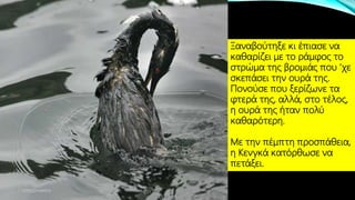 Ξαναβούτηξε κι έπιασε να
καθαρίζει με το ράμφος το
στρώμα της βρομιάς που ’χε
σκεπάσει την ουρά της.
Πονούσε που ξερίζωνε τα
φτερά της, αλλά, στο τέλος,
η ουρά της ήταν πολύ
καθαρότερη.
Με την πέμπτη προσπάθεια,
η Κενγκά κατόρθωσε να
πετάξει.
ΡΟΥΣΣΗ ΜΑΡΙΑ
 