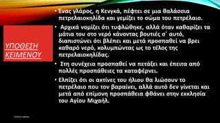 ΥΠΟΘΕΣΗ
ΚΕΙΜΕΝΟΥ
• Ένας γλάρος, η Κενγκά, πέφτει σε μια θαλάσσια
πετρελαιοκηλίδα και γεμίζει το σώμα του πετρέλαιο.
• Αρχικά νομίζει ότι τυφλώθηκε, αλλά όταν καθαρίζει τα
μάτια του στο νερό κάνοντας βουτιές σ’ αυτό,
διαπιστώνει ότι βλέπει και μετά προσπαθεί να βρει
καθαρό νερό, κολυμπώντας ως το τέλος της
πετρελαιοκηλίδας.
• Στη συνέχεια προσπαθεί να πετάξει και έπειτα από
πολλές προσπάθειες τα καταφέρνει.
• Ελπίζει ότι οι ακτίνες του ήλιου θα λιώσουν το
πετρέλαιο που τον βαραίνει, αλλά αυτό δεν γίνεται και
μετά από επίμονη προσπάθεια φθάνει στην εκκλησία
του Αγίου Μιχαήλ.
ΡΟΥΣΣΗ ΜΑΡΙΑ
 