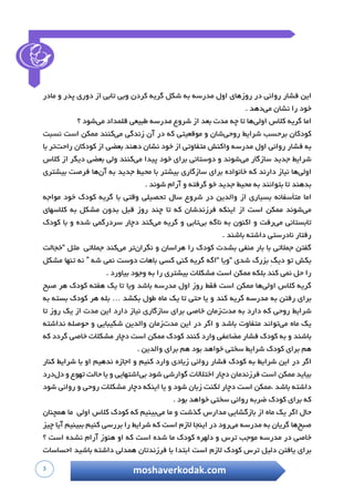 3 moshaverkodak.com
‫این‬‫فشار‬‫روانی‬‫در‬‫روزهای‬‫اول‬‫مدرسه‬‫به‬‫شکل‬‫گریه‬‫کردن‬‫وبی‬‫تابی‬‫از‬‫دوری‬‫پدر‬‫و‬‫مادر‬
‫خود‬‫را‬‫نشان‬‫می‬‫دهد‬.
‫اما‬‫گریه‬‫ک‬‫الس‬‫اولی‬‫ها‬‫تا‬‫چ‬‫ه‬‫مدت‬‫بعد‬‫ا‬‫ز‬‫شروع‬‫مدرسه‬‫طبیعی‬‫قلمداد‬‫می‬‫شود‬‫؟‬
‫کودکان‬‫برحسب‬‫شرایط‬‫ر‬‫وحی‬‫شان‬‫و‬‫موقعیتی‬‫که‬‫در‬‫آن‬‫زندگی‬‫می‬‫کنند‬‫ممکن‬‫است‬‫نسبت‬
‫به‬‫فشار‬‫روانی‬‫اول‬‫مدرسه‬‫واکنش‬‫متفاوتی‬‫از‬‫خود‬‫نشان‬‫دهند‬‫بعضی‬‫از‬‫کودکان‬‫راحت‬‫تر‬‫با‬
‫شرایط‬‫جدید‬‫سازگار‬‫می‬‫شوند‬‫و‬‫دوستانی‬‫برای‬‫خود‬‫پیدا‬‫می‬‫کنند‬‫ولی‬‫بعضی‬‫دیگر‬‫از‬‫کالس‬
‫اولی‬‫ها‬‫نیاز‬‫دارند‬‫که‬‫خانواده‬‫برای‬‫سازگا‬‫ری‬‫بیشتر‬‫با‬‫محیط‬‫جدید‬‫به‬‫آن‬‫ها‬‫فرصت‬‫بیشتری‬
‫بدهند‬‫تا‬‫بتوانند‬‫به‬‫محیط‬‫جدید‬‫خو‬‫گرفته‬‫و‬‫آرام‬‫شوند‬.
‫اما‬‫متأسفانه‬‫بسیاری‬‫از‬‫والدین‬‫در‬‫شروع‬‫سال‬‫تحصیلی‬‫وقتی‬‫با‬‫گریه‬‫کودک‬‫خود‬‫مواجه‬
‫می‬‫شوند‬‫ممکن‬‫است‬‫از‬‫اینکه‬‫فرزندشان‬‫که‬‫تا‬‫چند‬‫روز‬‫قبل‬‫بدون‬‫مشکل‬‫به‬‫کالسهای‬
‫تابستانی‬‫می‬‫رفت‬‫و‬‫اکنون‬‫به‬‫ناگه‬‫بی‬‫تابی‬‫و‬‫گریه‬‫می‬‫کند‬‫دچار‬‫سردرگمی‬‫شده‬‫و‬‫با‬‫کودک‬
‫رفتار‬‫نادرستی‬‫داشته‬‫باشند‬.
‫گفتن‬‫جمالتی‬‫با‬‫بار‬‫منفی‬‫بشدت‬‫کودک‬‫را‬‫هراسان‬‫و‬‫نگران‬‫تر‬‫می‬‫کند‬‫جمالتی‬‫مثل‬“‫خجالت‬
‫بکش‬‫تو‬ِ‫گ‬‫دی‬‫بزرگ‬‫شدی‬“‫ویا‬“‫اگه‬‫گریه‬‫کنی‬‫کسی‬‫باهات‬‫دوست‬‫نمی‬‫شه‬”‫نه‬‫تنها‬‫مشک‬‫ل‬
‫را‬‫حل‬‫نمی‬‫کند‬‫بلکه‬‫ممکن‬‫است‬‫مشکالت‬‫بیشتری‬‫را‬‫به‬‫وجود‬‫بیاورد‬.
‫گریه‬‫کالس‬‫اولی‬‫ها‬‫ممکن‬‫است‬‫فقط‬‫روز‬‫اول‬‫مدرسه‬‫باشد‬‫ویا‬‫تا‬‫یک‬‫هفته‬‫کودک‬‫هر‬‫صبح‬
‫برای‬‫رفتن‬‫به‬‫مدرسه‬‫گریه‬‫کند‬‫و‬‫یا‬‫حتی‬‫تا‬‫یک‬‫ماه‬‫طول‬‫بکشد‬…‫بله‬‫هر‬‫کودک‬‫بسته‬‫به‬
‫شرایط‬‫روحی‬‫که‬‫دارد‬‫به‬‫مدت‬‫زمان‬‫خاصی‬‫ب‬‫رای‬‫سازگاری‬‫نیاز‬‫دارد‬‫این‬‫مدت‬‫از‬‫یک‬‫روز‬‫تا‬
‫یک‬‫ماه‬‫می‬‫تواند‬‫متفاوت‬‫باشد‬‫و‬‫اگر‬‫در‬‫این‬‫مدت‬‫زمان‬‫والدین‬‫شکیبایی‬‫و‬‫حوصله‬‫نداشته‬
‫باشند‬‫و‬‫به‬‫کودک‬‫فشار‬‫مضاعفی‬‫وارد‬‫کنند‬‫کودک‬‫ممکن‬‫است‬‫دچار‬‫مشکالت‬‫خاصی‬‫گردد‬‫که‬
‫هم‬‫برای‬‫کودک‬‫شرایط‬‫سختی‬‫خواهد‬‫بود‬‫هم‬‫برای‬‫والدین‬.
‫اگر‬‫د‬‫ر‬‫این‬‫شرایط‬‫به‬‫کودک‬‫فشار‬‫روانی‬‫زیادی‬‫وارد‬‫کنیم‬‫و‬‫اجازه‬‫ندهیم‬‫او‬‫با‬‫شرایط‬‫کنار‬
‫بیاید‬‫ممکن‬‫است‬‫فرزندمان‬‫دچار‬‫اختالالت‬‫گوارشی‬‫شود‬‫بی‬‫اشتهایی‬‫و‬‫یا‬‫حالت‬‫تهوع‬‫و‬‫دل‬‫درد‬
‫داشته‬‫باشد‬‫،ممکن‬‫است‬‫دچار‬‫لکنت‬‫زبان‬‫شود‬‫و‬‫یا‬‫اینکه‬‫دچار‬‫مشکالت‬‫روحی‬‫و‬‫روانی‬‫شود‬
‫که‬‫برای‬‫کودک‬‫ض‬‫ربه‬‫روانی‬‫سختی‬‫خواهد‬‫بود‬.
‫حال‬‫اگر‬‫یک‬‫ماه‬‫از‬‫بازگشایی‬‫مدارس‬‫گذشت‬‫و‬‫ما‬‫می‬‫بینیم‬‫که‬‫کودک‬‫کالس‬‫اولی‬‫ما‬‫همچنان‬
‫صبح‬‫ها‬‫گریان‬‫به‬‫مدرسه‬‫می‬‫رود‬‫در‬‫اینجا‬‫الزم‬‫است‬‫که‬‫شرایط‬‫را‬‫بررسی‬‫کنیم‬‫ببینیم‬‫آیا‬‫چیز‬
‫خاصی‬‫در‬‫مدرسه‬‫موجب‬‫ترس‬‫و‬‫دلهره‬‫کودک‬‫ما‬‫شده‬‫است‬‫که‬‫او‬‫هنوز‬‫آرام‬‫نشده‬‫است‬‫؟‬
‫برای‬‫یافتن‬‫دلیل‬‫ترس‬‫کودک‬‫الزم‬‫است‬‫ابتدا‬‫با‬‫فرزندتان‬‫همدلی‬‫داشته‬‫باشید‬‫احساسات‬
 