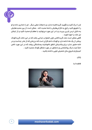 4 moshaverkodak.com
‫او‬‫را‬‫درک‬‫کنید‬‫و‬‫نگویید‬‫گریه‬‫فایده‬‫ندارد‬‫و‬‫یا‬‫جمالت‬‫منفی‬‫دیگر‬،‫او‬‫را‬‫دلداری‬‫داده‬‫و‬‫او‬
‫را‬‫تشویق‬‫کنید‬‫راجع‬‫به‬‫نگرانی‬‫هایش‬‫با‬‫شما‬‫صحبت‬‫کند‬.‫ممکن‬‫است‬‫از‬‫بین‬‫صحبت‬‫هایش‬
‫به‬‫دالیل‬‫ترس‬‫او‬‫پی‬‫ببرید‬‫و‬‫یا‬‫در‬‫این‬‫مورد‬‫می‬‫توانید‬‫با‬‫معلم‬‫او‬‫صحبت‬‫کنید‬‫و‬‫از‬‫ایشان‬
‫نیز‬‫علت‬‫را‬‫جویا‬‫شوید‬.
‫گاهی‬‫ممکن‬‫است‬‫علت‬‫گریه‬‫کالس‬‫اولی‬‫اضطراب‬‫جدایی‬‫باشد‬‫که‬‫در‬‫این‬‫حالت‬‫گریه‬‫کودک‬
‫بیشتر‬‫از‬‫یک‬‫ماه‬‫ادامه‬‫دارد‬‫و‬‫کودک‬‫دائم‬‫نگران‬‫است‬‫که‬‫درزمانی‬‫که‬‫از‬‫مادر‬‫جداس‬‫ت‬‫و‬‫در‬
‫خانه‬‫حضور‬‫ندارد‬‫برای‬‫والدینش‬‫اتفاق‬‫ناخوشایند‬‫وحشتناکی‬‫بیفتد‬‫که‬‫در‬‫این‬‫مورد‬‫خاص‬
ً‫ا‬‫حتم‬‫باید‬‫با‬‫یک‬‫روانشناس‬‫و‬‫یا‬‫مشاور‬‫در‬‫مورد‬‫مشکل‬‫کودک‬‫صحبت‬‫کنید‬.
‫امیدوارم‬‫شروع‬‫سال‬‫تحصیلی‬‫خوبی‬‫داشته‬‫باشید‬.
‫پایان‬
‫فاطمه‬‫اسا‬
 