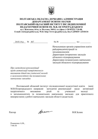 ПОЛТАВСЬКА ОБЛАСНА ДЕРЖАВНА АДМІНІСТРАЦІЯ
ДЕПАРТАМЕНТ ОСВІТИ І НАУКИ
ПОЛТАВСЬКИЙ ОБЛАСНИЙ ІНСТИТУТ ПІСЛЯДИПЛОМНОЇ
ПЕДАГОГІЧНОЇ ОСВІТИ ІМ. М.В. ОСТРОГРАДСЬКОГО
вул. Жовтнева, 64-ж, м. Полтава, 36014, тел./факс (+38 05322) 7-26-08,
E-mail: root@pei.poltava.ua, Web: http://www.ipe.poltava.ua, Код ЄДРПОУ 22518134
Начальникам органів управління освіти
райдержадміністрацій та
міськвиконкомів
Директорам інтернатних закладів
обласного підпорядкування
Директорам позашкільних навчальних
закладів обласного підпорядкування
Про методичні рекомендації
щодо активізації патріотичного
виховання дітей та учнівської молоді
в загальноосвітніх та позашкільних
навчальних закладах
Полтавський обласний інститут післядипломної педагогічної освіти імені
М.В.Остроградського направляє методичні рекомендації щодо активізації
патріотичного виховання дітей та учнівської молоді
в загальноосвітніх та позашкільних навчальних закладах для практичного
використання у роботі навчальних закладів області (додається).
Ректор В.В.Зелюк
Романенко А.М.,
7-46-36
24.03.14 р. № 467 На № від
 