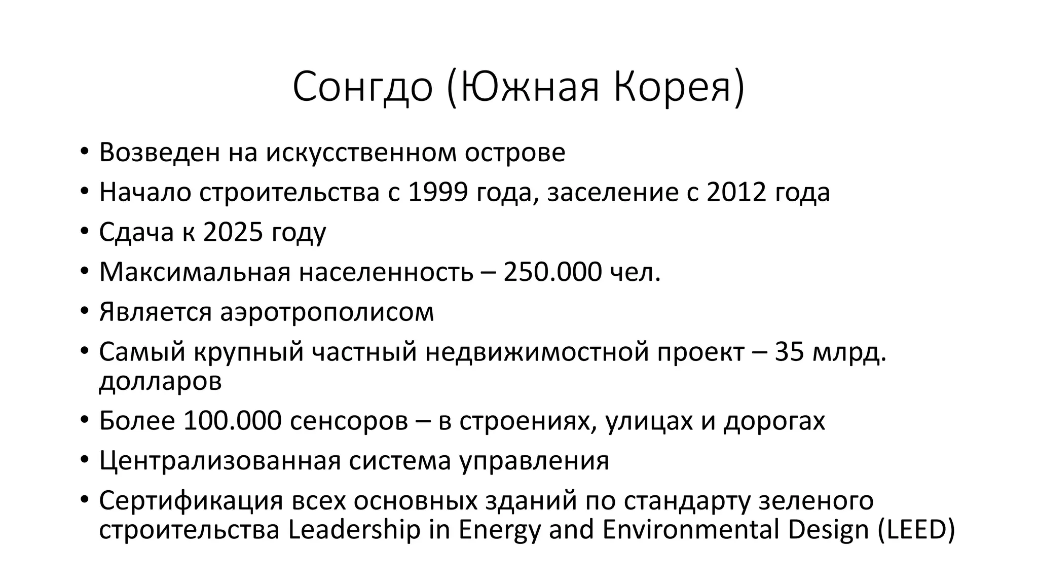 Сонгдо (Южная Корея)
• Возведен на искусственном острове
• Начало строительства с 1999 года, заселение с 2012 года
• Сдача к 2025 году
• Максимальная населенность – 250.000 чел.
• Является аэротрополисом
• Самый крупный частный недвижимостной проект – 35 млрд.
долларов
• Более 100.000 сенсоров – в строениях, улицах и дорогах
• Централизованная система управления
• Сертификация всех основных зданий по стандарту зеленого
строительства Leadership in Energy and Environmental Design (LEED)
 