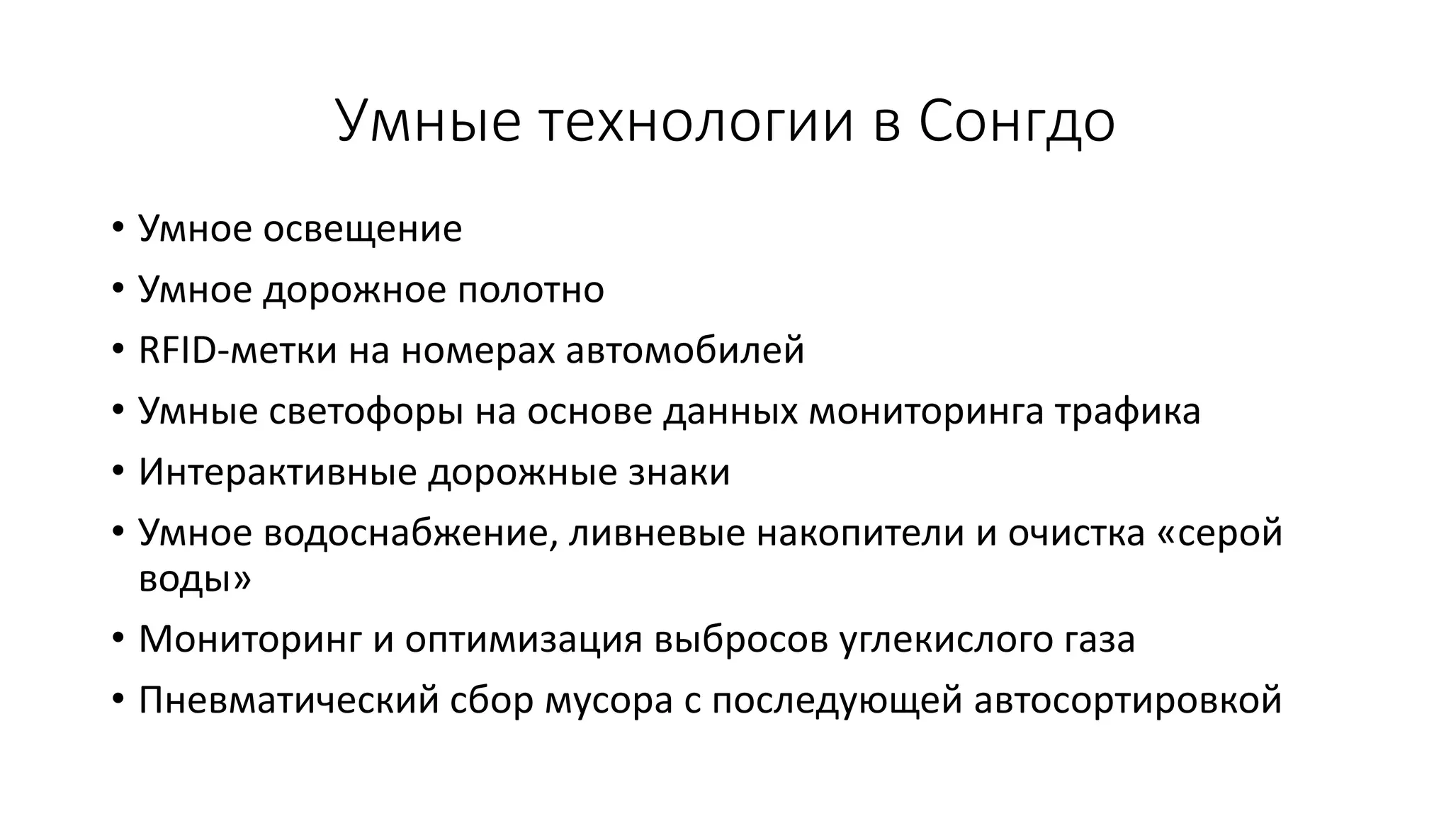Умные технологии в Сонгдо
• Умное освещение
• Умное дорожное полотно
• RFID-метки на номерах автомобилей
• Умные светофоры на основе данных мониторинга трафика
• Интерактивные дорожные знаки
• Умное водоснабжение, ливневые накопители и очистка «серой
воды»
• Мониторинг и оптимизация выбросов углекислого газа
• Пневматический сбор мусора с последующей автосортировкой
 