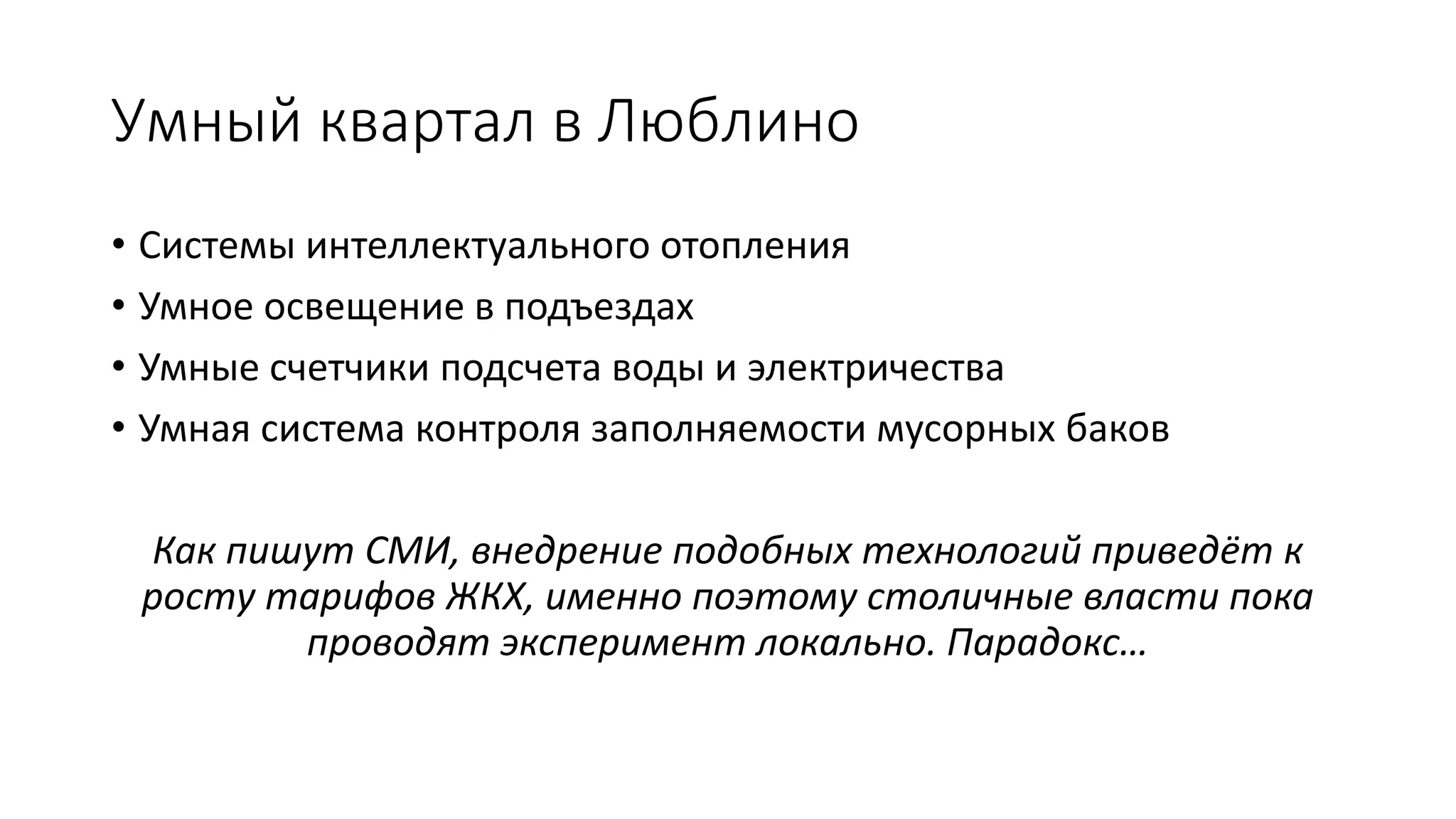 Умный квартал в Люблино
• Системы интеллектуального отопления
• Умное освещение в подъездах
• Умные счетчики подсчета воды и электричества
• Умная система контроля заполняемости мусорных баков
Как пишут СМИ, внедрение подобных технологий приведёт к
росту тарифов ЖКХ, именно поэтому столичные власти пока
проводят эксперимент локально. Парадокс…
 