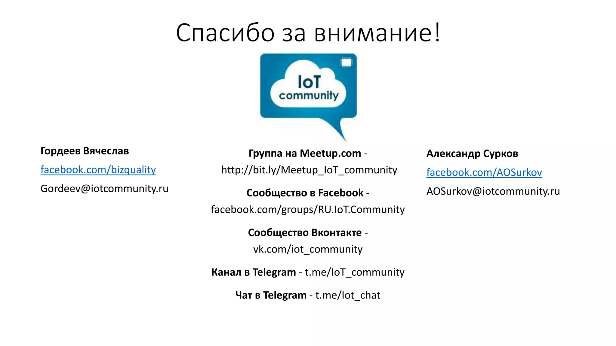 Спасибо за внимание!
Гордеев Вячеслав
facebook.com/bizquality
Gordeev@iotcommunity.ru
Группа на Meetup.com -
http://bit.ly/Meetup_IoT_community
Сообщество в Facebook -
facebook.com/groups/RU.IoT.Community
Cообщество Вконтакте -
vk.com/iot_community
Канал в Telegram - t.me/IoT_community
Чат в Telegram - t.me/Iot_chat
Александр Сурков
facebook.com/AOSurkov
AOSurkov@iotcommunity.ru
 