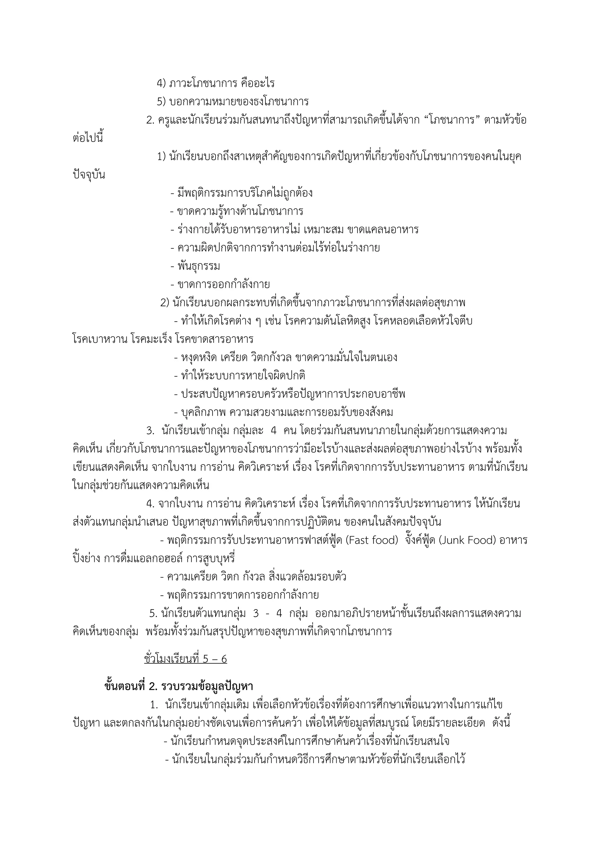 4) ภาวะโภชนาการ คืออะไร
5) บอกความหมายของธงโภชนาการ
2. ครูและนักเรียนร่วมกันสนทนาถึงปัญหาที่สามารถเกิดขึ้นได้จาก “โภชนาการ” ตามหัวข้อ
ต่อไปนี้
1) นักเรียนบอกถึงสาเหตุสําคัญของการเกิดปัญหาที่เกี่ยวข้องกับโภชนาการของคนในยุค
ปัจจุบัน
- มีพฤติกรรมการบริโภคไม่ถูกต้อง
- ขาดความรู้ทางด้านโภชนาการ
- ร่างกายได้รับอาหารอาหารไม่ เหมาะสม ขาดแคลนอาหาร
- ความผิดปกติจากการทํางานต่อมไร้ท่อในร่างกาย
- พันธุกรรม
- ขาดการออกกําลังกาย
2) นักเรียนบอกผลกระทบที่เกิดขึ้นจากภาวะโภชนาการที่ส่งผลต่อสุขภาพ
- ทําให้เกิดโรคต่าง ๆ เช่น โรคความดันโลหิตสูง โรคหลอดเลือดหัวใจตีบ
โรคเบาหวาน โรคมะเร็ง โรคขาดสารอาหาร
- หงุดหงิด เครียด วิตกกังวล ขาดความมั่นใจในตนเอง
- ทําให้ระบบการหายใจผิดปกติ
- ประสบปัญหาครอบครัวหรือปัญหาการประกอบอาชีพ
- บุคลิกภาพ ความสวยงามและการยอมรับของสังคม
3. นักเรียนเข้ากลุ่ม กลุ่มละ 4 คน โดยร่วมกันสนทนาภายในกลุ่มด้วยการแสดงความ
คิดเห็น เกี่ยวกับโภชนาการและปัญหาของโภชนาการว่ามีอะไรบ้างและส่งผลต่อสุขภาพอย่างไรบ้าง พร้อมทั้ง
เขียนแสดงคิดเห็น จากใบงาน การอ่าน คิดวิเคราะห์ เรื่อง โรคที่เกิดจากการรับประทานอาหาร ตามที่นักเรียน
ในกลุ่มช่วยกันแสดงความคิดเห็น
4. จากใบงาน การอ่าน คิดวิเคราะห์ เรื่อง โรคที่เกิดจากการรับประทานอาหาร ให้นักเรียน
ส่งตัวแทนกลุ่มนําเสนอ ปัญหาสุขภาพที่เกิดขึ้นจากการปฏิบัติตน ของคนในสังคมปัจจุบัน
- พฤติกรรมการรับประทานอาหารฟาสต์ฟู้ด (Fast food) จั๊งค์ฟู้ด (Junk Food) อาหาร
ปิ้งย่าง การดื่มแอลกอฮอล์ การสูบบุหรี่
- ความเครียด วิตก กังวล สิ่งแวดล้อมรอบตัว
- พฤติกรรมการขาดการออกกําลังกาย
5. นักเรียนตัวแทนกลุ่ม 3 - 4 กลุ่ม ออกมาอภิปรายหน้าชั้นเรียนถึงผลการแสดงความ
คิดเห็นของกลุ่ม พร้อมทั้งร่วมกันสรุปปัญหาของสุขภาพที่เกิดจากโภชนาการ
ชั่วโมงเรียนที่ 5 – 6
ขั้นตอนที่ 2. รวบรวมข้อมูลปัญหา
1. นักเรียนเข้ากลุ่มเดิม เพื่อเลือกหัวข้อเรื่องที่ต้องการศึกษาเพื่อแนวทางในการแก้ไข
ปัญหา และตกลงกันในกลุ่มอย่างชัดเจนเพื่อการค้นคว้า เพื่อให้ได้ข้อมูลที่สมบูรณ์ โดยมีรายละเอียด ดังนี้
- นักเรียนกําหนดจุดประสงค์ในการศึกษาค้นคว้าเรื่องที่นักเรียนสนใจ
- นักเรียนในกลุ่มร่วมกันกําหนดวิธีการศึกษาตามหัวข้อที่นักเรียนเลือกไว้
 