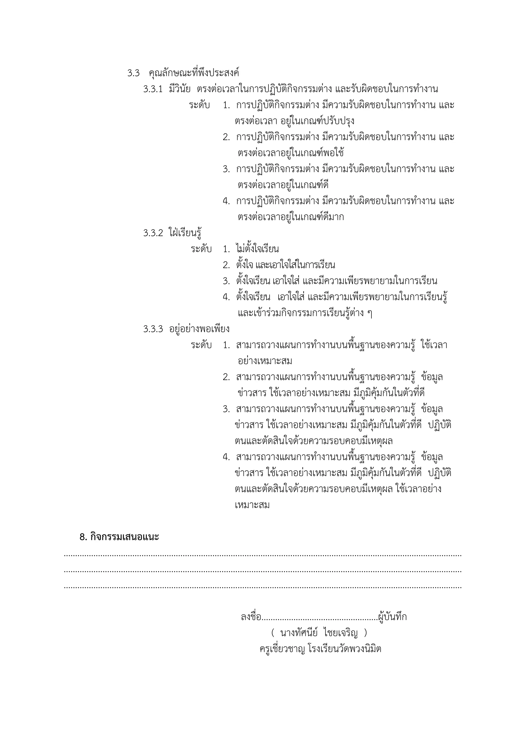 3.3 คุณลักษณะที่พึงประสงค์
3.3.1 มีวินัย ตรงต่อเวลาในการปฏิบัติกิจกรรมต่าง และรับผิดชอบในการทํางาน
ระดับ 1. การปฏิบัติกิจกรรมต่าง มีความรับผิดชอบในการทํางาน และ
ตรงต่อเวลา อยู่ในเกณฑ์ปรับปรุง
2. การปฏิบัติกิจกรรมต่าง มีความรับผิดชอบในการทํางาน และ
ตรงต่อเวลาอยู่ในเกณฑ์พอใช้
3. การปฏิบัติกิจกรรมต่าง มีความรับผิดชอบในการทํางาน และ
ตรงต่อเวลาอยู่ในเกณฑ์ดี
4. การปฏิบัติกิจกรรมต่าง มีความรับผิดชอบในการทํางาน และ
ตรงต่อเวลาอยู่ในเกณฑ์ดีมาก
3.3.2 ใฝ่เรียนรู้
ระดับ 1. ไม่ตั้งใจเรียน
2. ตั้งใจและเอาใจใส่ในการเรียน
3. ตั้งใจเรียนเอาใจใส่ และมีความเพียรพยายามในการเรียน
4. ตั้งใจเรียน เอาใจใส่ และมีความเพียรพยายามในการเรียนรู้
และเข้าร่วมกิจกรรมการเรียนรู้ต่าง ๆ
3.3.3 อยู่อย่างพอเพียง
ระดับ 1. สามารถวางแผนการทํางานบนพื้นฐานของความรู้ ใช้เวลา
อย่างเหมาะสม
2. สามารถวางแผนการทํางานบนพื้นฐานของความรู้ ข้อมูล
ข่าวสาร ใช้เวลาอย่างเหมาะสม มีภูมิคุ้มกันในตัวที่ดี
3. สามารถวางแผนการทํางานบนพื้นฐานของความรู้ ข้อมูล
ข่าวสาร ใช้เวลาอย่างเหมาะสม มีภูมิคุ้มกันในตัวที่ดี ปฏิบัติ
ตนและตัดสินใจด้วยความรอบคอบมีเหตุผล
4. สามารถวางแผนการทํางานบนพื้นฐานของความรู้ ข้อมูล
ข่าวสาร ใช้เวลาอย่างเหมาะสม มีภูมิคุ้มกันในตัวที่ดี ปฏิบัติ
ตนและตัดสินใจด้วยความรอบคอบมีเหตุผล ใช้เวลาอย่าง
เหมาะสม
8. กิจกรรมเสนอแนะ
..............................................................................................................................................................................
..............................................................................................................................................................................
..............................................................................................................................................................................
ลงชื่อ...................................................ผู้บันทึก
( นางทัศนีย์ ไชยเจริญ )
ครูเชี่ยวชาญ โรงเรียนวัดพวงนิมิต
 