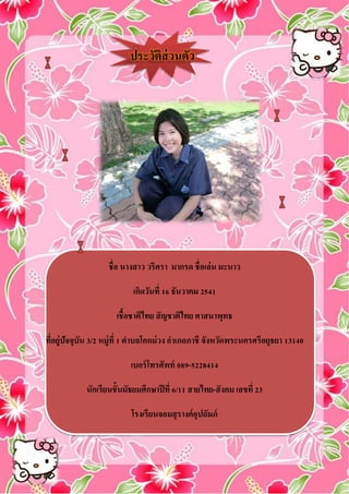 ประวัติส่วนตัว
ชื่อ นางสาว วริศรา มากรด ชื่อเล่น มะนาว
เกิดวันที่ 16 ธันวาคม 2541
เชื้อชาติไทย สัญชาติไทย ศาสนาพุทธ
ที่อยู่ปัจจุบัน 3/2 หมู่ที่ 1 ตาบลโคกม่วง อาเภอภาชี จังหวัดพระนครศรีอยุธยา 13140
เบอร์โทรศัพท์ 089-5228414
นักเรียนชั้นมัธยมศึกษาปีที่ 6/11 สายไทย-สังคม เลขที่ 23
โรงเรียนจอมสุรางค์อุปถัมภ์
 