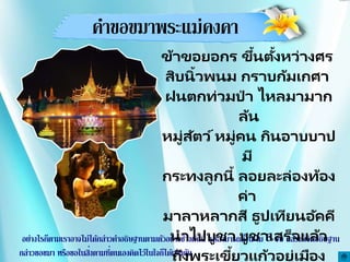 คาขอขมาพระแม่คงคา
อย่างไรก็ตามเราอาจไม่ได้กล่าวคาอธิษฐานตามตัวอย่างข้างต้นนี้ แต่สามารถตั้งนะโม 3 จบ แล้วตั้งจิตอธิษฐาน
กล่าวขอขมา หรือขอในสิ่งตามที่ตนเองคิดไว้ในใจก็ได้เช่นกัน
ข้าขอยอกร ขึ้นตั้งหว่างศร
สิบนิ้วพนม กราบก้มเกศา
ฝนตกท่วมป่ า ไหลมามาก
ล้น
หมู่สัตว์หมู่คน กินอาบบาป
มี
กระทงลูกนี้ ลอยละล่องท้อง
ค่า
มาลาหลากสี ธูปเทียนอัคคี
นาไปบูชา บูชาเสร็จแล้ว
ถึงพระเขี้ยวแก้วอยู่เมือง
 