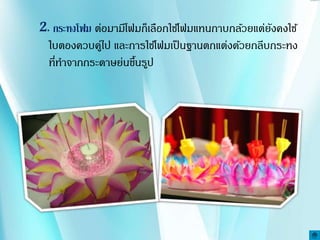 2. กระทงโฟม ต่อมามีโฟมก็เลือกใช้โฟมแทนกาบกล้วยแต่ยังคงใช้
ใบตองควบคู่ไป และการใช้โฟมเป็นฐานตกแต่งด้วยกลีบกระทง
ที่ทาจากกระดาษย่นขึ้นรูป
 