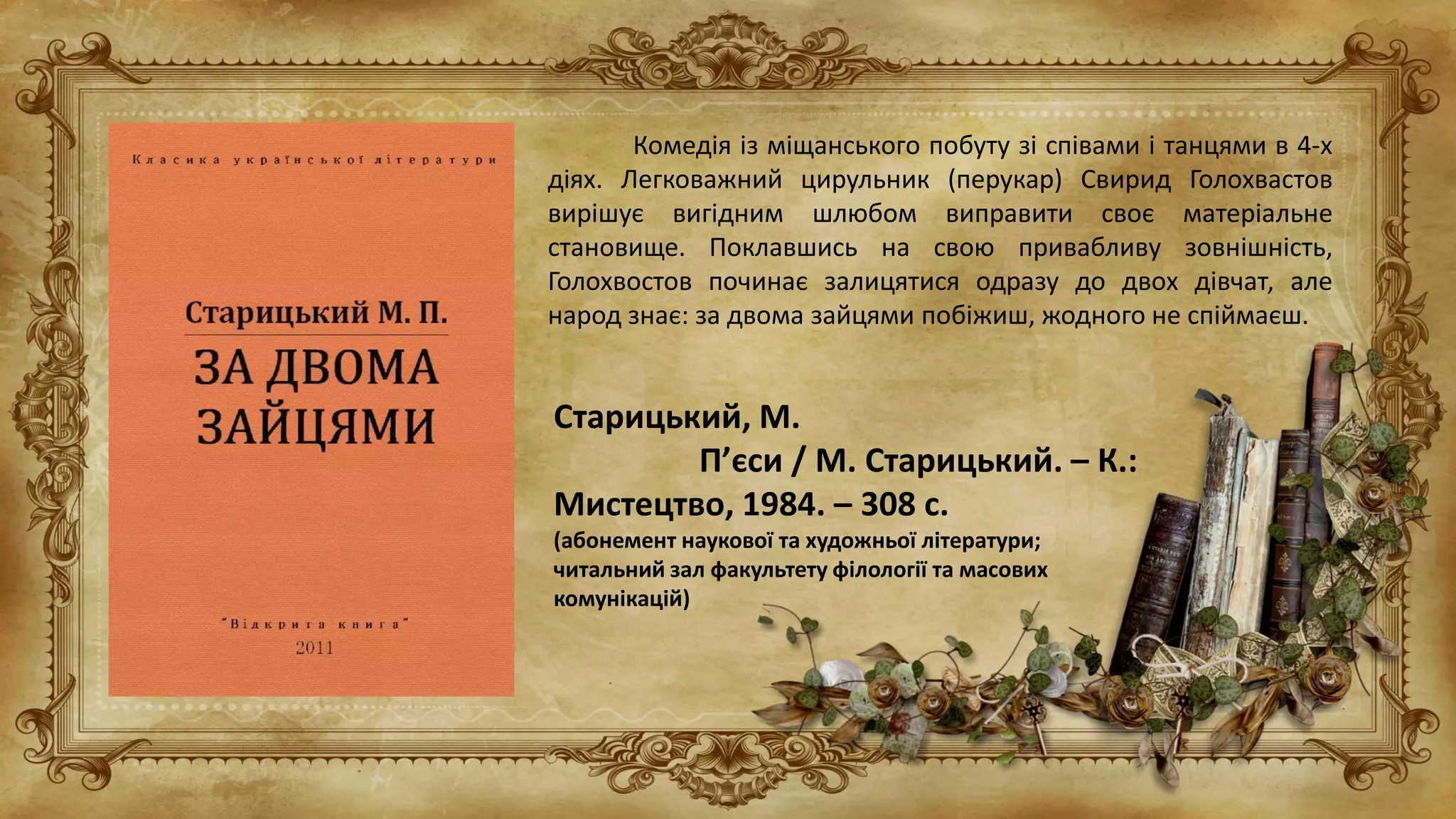 Старицький, М.
П’єси / М. Старицький. – К.:
Мистецтво, 1984. – 308 с.
(абонемент наукової та художньої літератури;
читальний зал факультету філології та масових
комунікацій)
Комедія із міщанського побуту зі співами і танцями в 4-х
діях. Легковажний цирульник (перукар) Свирид Голохвастов
вирішує вигідним шлюбом виправити своє матеріальне
становище. Поклавшись на свою привабливу зовнішність,
Голохвостов починає залицятися одразу до двох дівчат, але
народ знає: за двома зайцями побіжиш, жодного не спіймаєш.
 