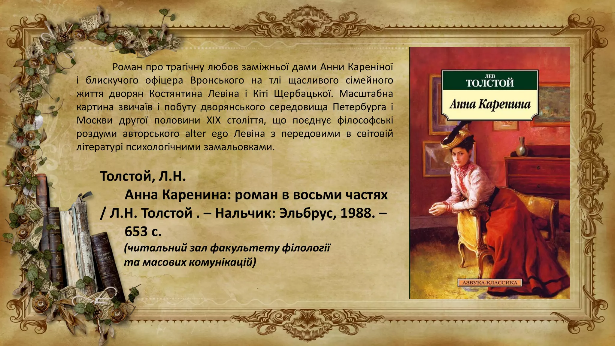 Роман про трагічну любов заміжньої дами Анни Кареніної
і блискучого офіцера Вронського на тлі щасливого сімейного
життя дворян Костянтина Левіна і Кіті Щербацької. Масштабна
картина звичаїв і побуту дворянського середовища Петербурга і
Москви другої половини XIX століття, що поєднує філософські
роздуми авторського alter ego Левіна з передовими в світовій
літературі психологічними замальовками.
Толстой, Л.Н.
Анна Каренина: роман в восьми частях
/ Л.Н. Толстой . – Нальчик: Эльбрус, 1988. –
653 с.
(читальний зал факультету філології
та масових комунікацій)
 