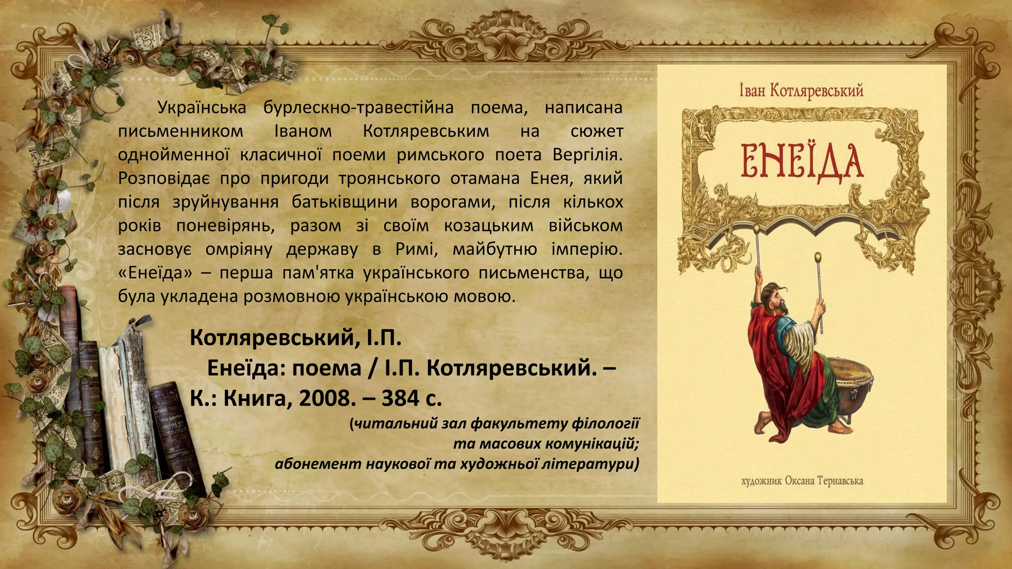 Українська бурлескно-травестійна поема, написана
письменником Іваном Котляревським на сюжет
однойменної класичної поеми римського поета Вергілія.
Розповідає про пригоди троянського отамана Енея, який
після зруйнування батьківщини ворогами, після кількох
років поневірянь, разом зі своїм козацьким військом
засновує омріяну державу в Римі, майбутню імперію.
«Енеїда» – перша пам'ятка українського письменства, що
була укладена розмовною українською мовою.
Котляревський, І.П.
Енеїда: поема / І.П. Котляревський. –
К.: Книга, 2008. – 384 с.
(читальний зал факультету філології
та масових комунікацій;
абонемент наукової та художньої літератури)
 