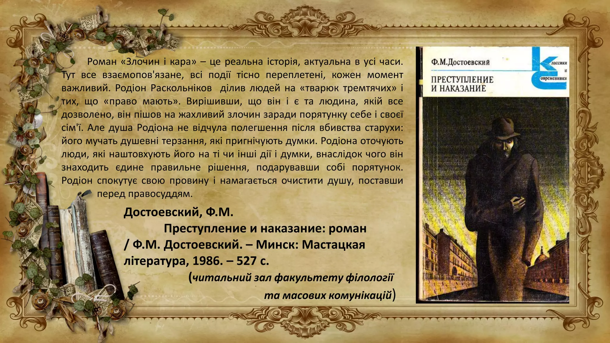 Роман «Злочин і кара» – це реальна історія, актуальна в усі часи.
Тут все взаємопов'язане, всі події тісно переплетені, кожен момент
важливий. Родіон Раскольніков ділив людей на «тварюк тремтячих» і
тих, що «право мають». Вирішивши, що він і є та людина, якій все
дозволено, він пішов на жахливий злочин заради порятунку себе і своєї
сім'ї. Але душа Родіона не відчула полегшення після вбивства старухи:
його мучать душевні терзання, які пригнічують думки. Родіона оточують
люди, які наштовхують його на ті чи інші дії і думки, внаслідок чого він
знаходить єдине правильне рішення, подарувавши собі порятунок.
Родіон спокутує свою провину і намагається очистити душу, поставши
перед правосуддям.
Достоевский, Ф.М.
Преступление и наказание: роман
/ Ф.М. Достоевский. – Минск: Мастацкая
література, 1986. – 527 с.
(читальний зал факультету філології
та масових комунікацій)
 