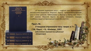 «У пошуках втраченого часу» – magnum opus французького
письменника-модерніста Марселя Пруста, напівавтобіографічний
цикл з семи романів. Публікувався у Франції у період між 1913 і
1927 роками. Марселя Пруста по праву називають творцем
«найбільш видатної французької книги XX століття».
Пруст, М.
У пошуках втраченого часу: твори: в 7 т.
/ М. Пруст. – К.: Юніверс, 1997.
(абонемент наукової та художньої
літератури)
 