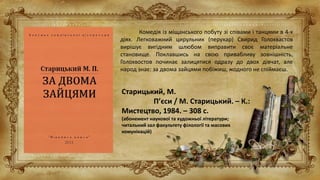 Старицький, М.
П’єси / М. Старицький. – К.:
Мистецтво, 1984. – 308 с.
(абонемент наукової та художньої літератури;
читальний зал факультету філології та масових
комунікацій)
Комедія із міщанського побуту зі співами і танцями в 4-х
діях. Легковажний цирульник (перукар) Свирид Голохвастов
вирішує вигідним шлюбом виправити своє матеріальне
становище. Поклавшись на свою привабливу зовнішність,
Голохвостов починає залицятися одразу до двох дівчат, але
народ знає: за двома зайцями побіжиш, жодного не спіймаєш.
 