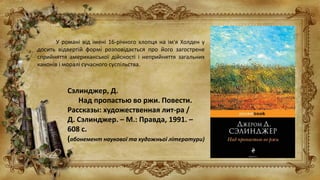 У романі від імені 16-річного хлопця на ім'я Холден у
досить відвертій формі розповідається про його загострене
сприйняття американської дійсності і неприйняття загальних
канонів і моралі сучасного суспільства.
Сэлинджер, Д.
Над пропастью во ржи. Повести.
Рассказы: художественная лит-ра /
Д. Сэлинджер. – М.: Правда, 1991. –
608 с.
(абонемент наукової та художньої літератури)
 