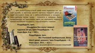 Ірен Роздобудько в своїй новій книзі переконує нас, що
«світ малий», та пропонує змінити картинку і відкрити двері до
іншої реальності. Саме це є найпривабливішим у мандрах –
перестрибнути часову прірву і потрапити в невідоме. Варто
налаштуватися на трансляційні хвилі, які охоплюють людину в
кожній незнайомій місцевості, і тоді заговорить і каміння.
Роздобудько, Ірен.
Мандрівки без сенсу і моралі:
художня літ-ра / Ірен Роздобудько. – К.:
Нора-Друк, Б.р. – 192 с.
Роздобудько, Ірен.
Він: Ранковий прибиральник. Вона:
Шості двері: романи / Ірен Роздобудько. – К.:
Нора-Друк, 2011. – 312 с.
(читальний зал факультету філології та масових комунікацій)
 