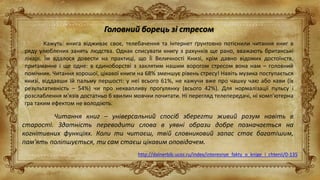 Головний борець зі стресом
Кажуть: книга відживає своє, телебачення та Інтернет ґрунтовно потіснили читання книг в
ряду улюблених занять людства. Однак списувати книгу з рахунків ще рано, вважають британські
лікарі. Їм вдалося довести на практиці, що Її Величності Книзі, крім давно відомих достоїнств,
притаманне і ще одне: в єдиноборстві з заклятим нашим ворогом стресом вона нам – головний
помічник. Читання хорошої, цікавої книги на 68% зменшує рівень стресу! Навіть музика поступається
книзі, віддавши їй пальму першості: у неї всього 61%, не кажучи вже про чашку чаю або кави (їх
результативність – 54%) чи про неквапливу ​​прогулянку (всього 42%). Для нормалізації пульсу і
розслаблення м'язів достатньо 6 хвилин мовчки почитати. Ні перегляд телепередачі, ні комп'ютерна
гра таким ефектом не володіють.
http://dalnerbib.ucoz.ru/index/interesnye_fakty_o_knige_i_chtenii/0-135
Читання книг – універсальний спосіб зберегти живий розум навіть в
старості. Здатність переводити слова в уявні образи добре позначається на
когнітивних функціях. Коли ти читаєш, твій словниковий запас стає багатішим,
пам'ять поліпшується, ти сам стаєш цікавим оповідачем.
 