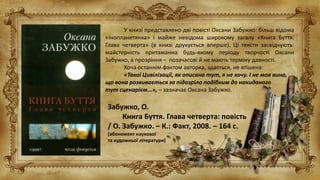 Забужко, О.
Книга Буття. Глава четверта: повість
/ О. Забужко. – К.: Факт, 2008. – 164 с.
(абонемент наукової
та художньої літератури)
У книзі представлено дві повісті Оксани Забужко: більш відома
«Інопланетянка» і майже невідома широкому загалу «Книга Буття.
Глава четверта» (в книзі друкується вперше). Ці тексти засвідчують:
майстерність притаманна будь-якому періоду творчості Оксани
Забужко, а прозріння – позачасові й не мають терміну давності.
Хоча останнім фактом авторка, здається, не втішена:
«Такої Цивілізації, як описана тут, я не хочу. І не моя вина,
що вона розвивається за підозріло подібним до накиданого
тут сценарієм...», – зазначає Оксана Забужко.
 