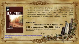 Іван Бунін написав історію про кохання. Про почуття, яке
може стати сумним спогадом з минулого. Або хвилиною, що
перевернула все життя. Або про любов, яка стане
«жорстоким романсом». Кожне з них – «темна алея»
найзагадковішого і непрохідного лабіринту світу.
Бунин, И.А.
Тёмные аллеи / И.А. Бунин. – М.:
ООО «Издательство АСТ», 2000. – 368 с.
(читальний зал факультету філології та масових
комунікацій)
http://knigki-pro.ru/top-knigi/23-100-knig-kotorye-dolzhen-prochitat-
kazhdyy.html
 