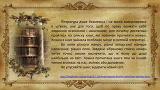 Література дуже безмежна і не може вимірюватися
в штуках, але для того, щоб по праву вважати себе
людиною освіченою і начитаною, для початку достатньо
пройтися по списку книг, які повинен прочитати кожен.
Кожна з книг зайняла особливе місце в світовій літературі.
Всі вони різного жанру, різної авторської манери
написання, різних епох. Завдяки зібраному списку кожен
читач точно зможе визначити, що ж йому до душі
найбільше на світі. Кожна прочитана книга тим чи іншим
чином впливає на нас, змінює або доповнює.
Не упускайте шанс відкрити новий світ.
http://knigki-pro.ru/top-knigi/23-100-knig-kotorye-dolzhen-prochitat-kazhdyy.html
 