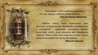 Найновіша і найсамобутніша книга –
та, яка змушує любити старі істини.
Люк де Клапье Вовенарг
Любіть книгу, вона полегшить вам
життя, по-дружньому допоможе розібратися
у строкатій і бурхливій плутанині думок,
почуттів, подій, вона навчить вас поважати
людину і самих себе, вона окрилює розум і серце
почуттям любові до світу, до людини.
Максим Горький
 