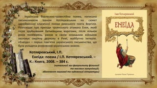 Українська бурлескно-травестійна поема, написана
письменником Іваном Котляревським на сюжет
однойменної класичної поеми римського поета Вергілія.
Розповідає про пригоди троянського отамана Енея, який
після зруйнування батьківщини ворогами, після кількох
років поневірянь, разом зі своїм козацьким військом
засновує омріяну державу в Римі, майбутню імперію.
«Енеїда» – перша пам'ятка українського письменства, що
була укладена розмовною українською мовою.
Котляревський, І.П.
Енеїда: поема / І.П. Котляревський. –
К.: Книга, 2008. – 384 с.
(читальний зал факультету філології
та масових комунікацій;
абонемент наукової та художньої літератури)
 