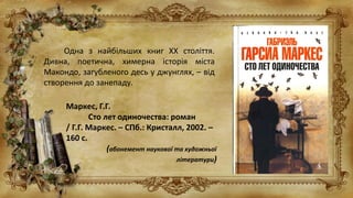 Одна з найбільших книг ХХ століття.
Дивна, поетична, химерна історія міста
Макондо, загубленого десь у джунглях, – від
створення до занепаду.
Маркес, Г.Г.
Сто лет одиночества: роман
/ Г.Г. Маркес. – СПб.: Кристалл, 2002. –
160 с.
(абонемент наукової та художньої
літератури)
 