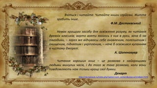 Вчіться і читайте. Читайте книги серйозні. Життя
зробить інше.
Ф.М. Достоєвський
Немає кращого засобу для освіження розуму, як читання
древніх класиків; варто взяти якогось з них в руки, хоча б на
півгодини, – зараз же відчуваєш себе оновленим, полегшеним і
очищеним, піднятим і укріпленим, – наче б освіжився купанням
в чистому джерелі.
А. Шопенгауер
Читання хороших книг – це розмова з найкращими
людьми минулих часів, і до того ж така розмова, коли вони
повідомляють нам тільки кращі свої думки.
Декарт
http://cbs-bataysk.ru/index.php?option=com_content&view=article&id=7374
 