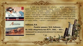 У 1955 році побачила світ «Лоліта» – третій американський
роман Володимира Набокова, творця «Захисту Лужина», «Відчаю»,
«Запрошення на страту» і «Дара». Викликавши скандал по обидві
сторони океану, ця книга піднесла автора на вершину літературного
Олімпу і стала одним з найвідоміших і, без сумніву, найбільш великих
творів XX століття. Книга в неймовірній своїй силі і незвичайній своїй
витонченості злетіла над умовністю моралі і законами часу. «Бо міцна,
як смерть, любов ... і стріли її – стріли вогненні».
Набоков, В.В.
Лолита: роман / В.В. Набоков. –
М: ООО «Издательство АСТ», 2001. – 365 с.
(читальний зал факультету філології та масових
комунікацій)
 