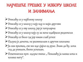 НАЈЧЕШЋЕ ГРЕШКЕ У ИЗБОРУ ШКОЛЕ
И ЗАНИМАЊА
Уписаћу се у најближу школу
Уписаћу се у школу у коју иду и моји другови
Уписаћу се у ову школу, јер је популарна
Уписаћу се у школу коју су за мене одабрали родитељи
Уписаћу се било где јер имам слаб успех
Одлука је донета, не размишљам о другим школама
Ја сам вуковац, све ми иде сјајно од руке. Знам да ћу, шта
год да упишем, бити успешан.
Осветнички пут- одлуке типа: „ Показаћу ја њима шта и
колико могу“.
 