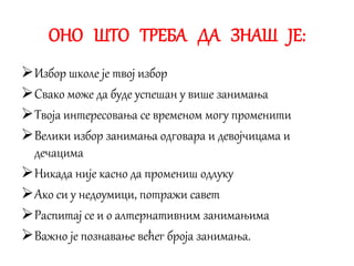 ОНО ШТО ТРЕБА ДА ЗНАШ ЈЕ:
Избор школе је твој избор
Свако може да буде успешан у више занимања
Твоја интересовања се временом могу променити
Велики избор занимања одговара и девојчицама и
дечацима
Никада није касно да промениш одлуку
Ако си у недоумици, потражи савет
Распитај се и о алтернативним занимањима
Важно је познавање већег броја занимања.
 