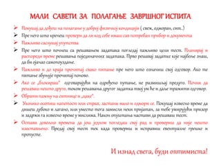 МАЛИ САВЕТИ ЗА ПОЛАГАЊЕ ЗАВРШНОГ ИСПИТА
 Покушај да дођеш на полагање у доброј физичкој кондицији ( свеж, одморан, сит..)
 Пре него што кренеш провери да ли код себе имаш сав потребан прибор и документа
 Пажљиво саслушај упутства
 Пре него што почнеш са решавањем задатака погледај пажљиво цели тест. Планирај и
распореди време решавања појединачних задатака. Прво решавај задатке које најбоље знаш,
да би ојачао самопоуздање.
 Пажљиво и до краја прочитај свако питање пре него што означиш свој одговор. Ако те
питање збуњује прочитај поново.
 Ако се „блокираш“ одговарајући на одређено путање, не размишљај предуго. Почни да
решаваш нешто друго, током решавања другог задатка твој ум ће и даље тражити одговор.
 Обрати пажњу на ситнице и „цаке“.
 Уколико осетиш напетост или страх, застани мало и одмори се. Покушај извесно време да
дишеш дубоко и лагано, или уместо тога замисли неки пријатан, за тебе умирујући призор
и задржи га извесно време у мислима. Након опуштања настави да решаваш тест.
 Остави довољно времена да још једном погледаш свој рад и провериш да није нешто
изостављено. Предај свој тест тек када провериш и исправиш евентуалне грешке и
пропусте.
И изнад свега, буди оптимиста!
 